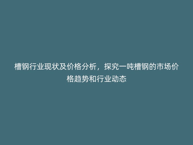 槽鋼行業現狀及價格分析，探究一噸槽鋼的市場價格趨勢和行業動態