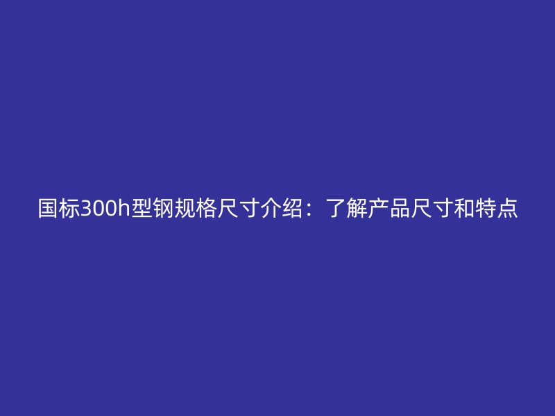 國標300h型鋼規格尺寸介紹：了解產品尺寸和特點