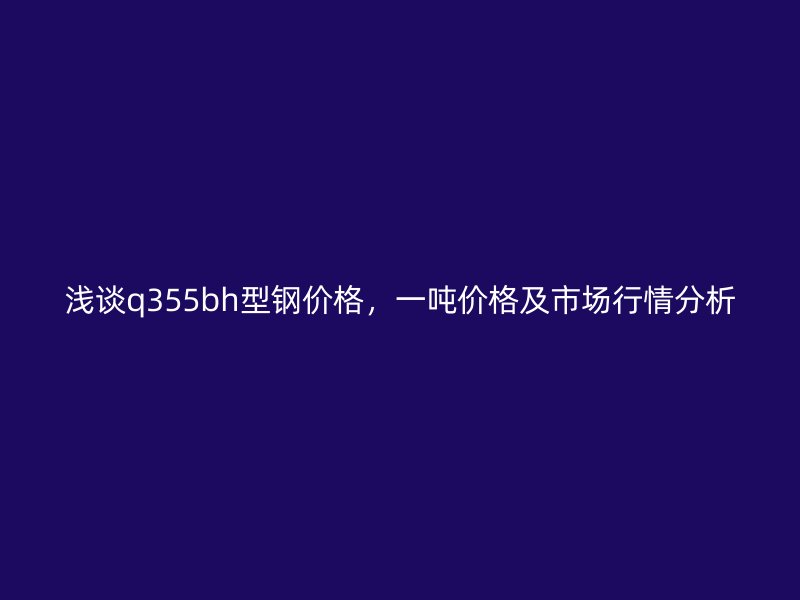 淺談q355bh型鋼價格，一噸價格及市場行情分析
