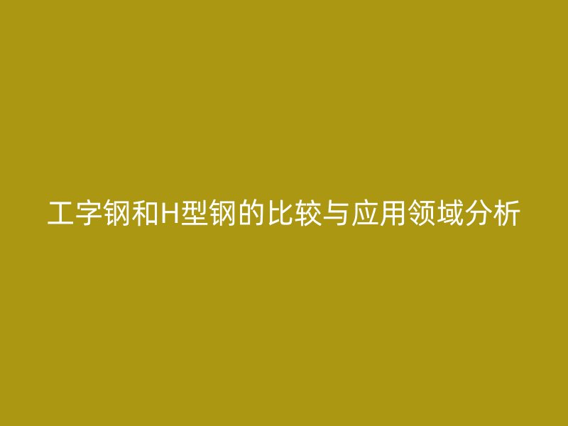 工字鋼和H型鋼的比較與應用領域分析