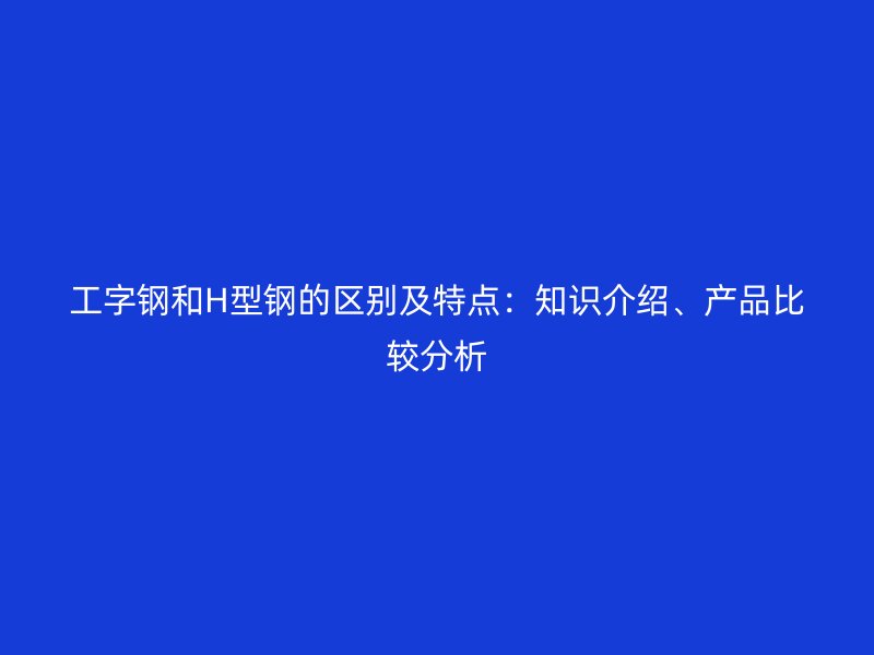 工字鋼和H型鋼的區別及特點：知識介紹、產品比較分析
