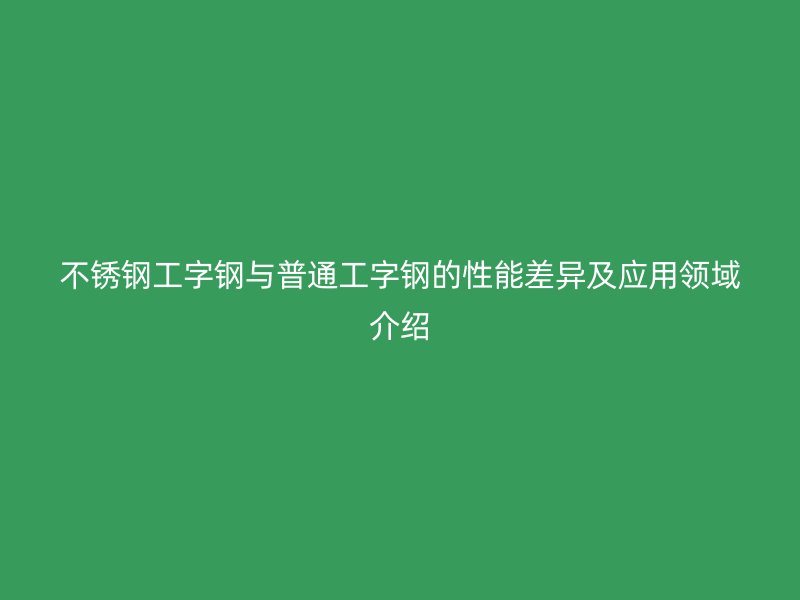 不銹鋼工字鋼與普通工字鋼的性能差異及應用領域介紹