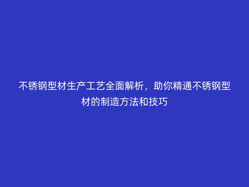 不銹鋼型材生產工藝全面解析，助你精通不銹鋼型材的制造方法和技巧