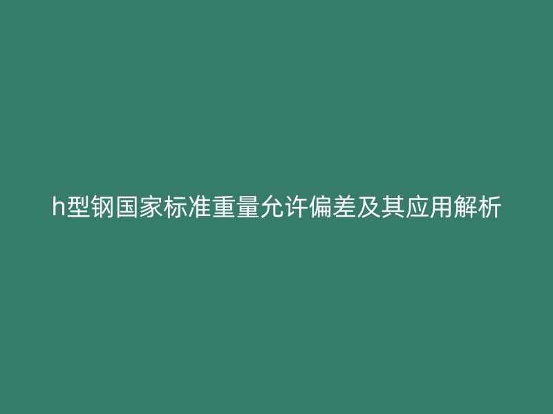 h型鋼國家標準重量允許偏差及其應用解析