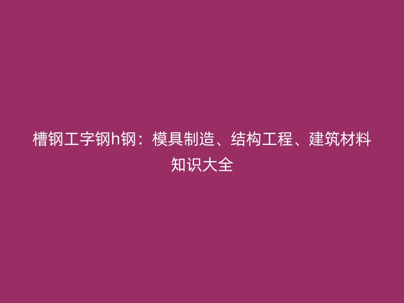 槽鋼工字鋼h鋼：模具制造、結(jié)構(gòu)工程、建筑材料知識大全