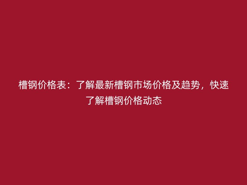 槽鋼價格表：了解最新槽鋼市場價格及趨勢，快速了解槽鋼價格動態