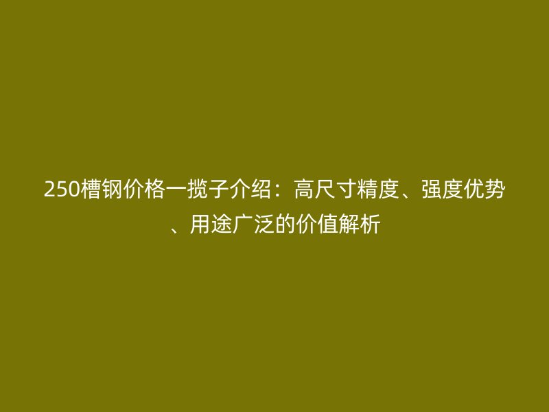 250槽鋼價格一攬子介紹：高尺寸精度、強度優勢、用途廣泛的價值解析