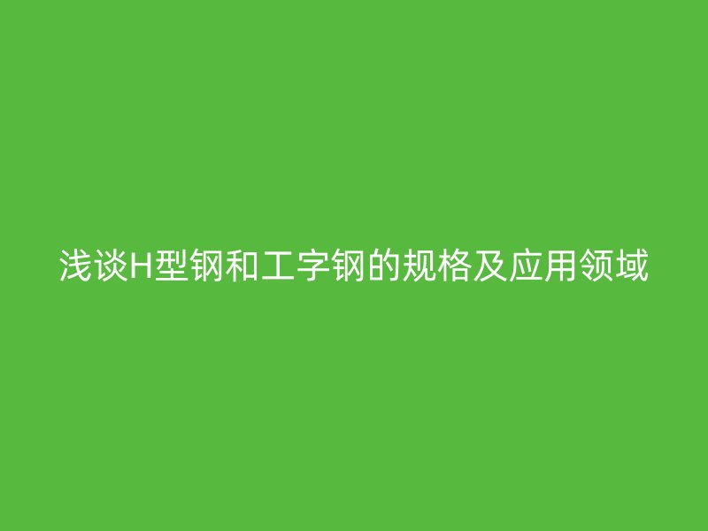 淺談H型鋼和工字鋼的規格及應用領域