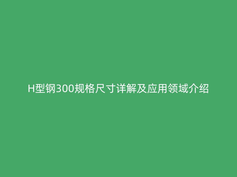 H型鋼300規格尺寸詳解及應用領域介紹
