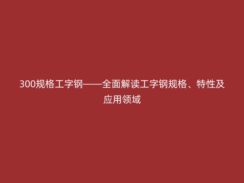 300規格工字鋼——全面解讀工字鋼規格、特性及應用領域