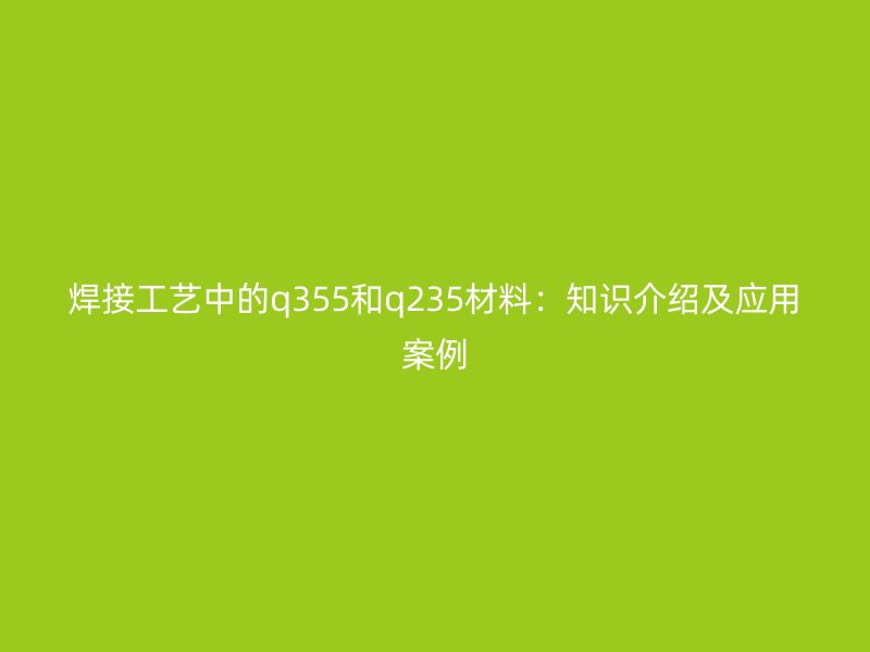 焊接工藝中的q355和q235材料：知識介紹及應用案例