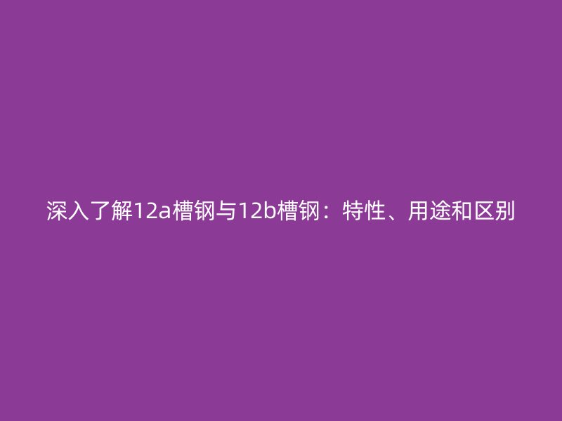 深入了解12a槽鋼與12b槽鋼：特性、用途和區別