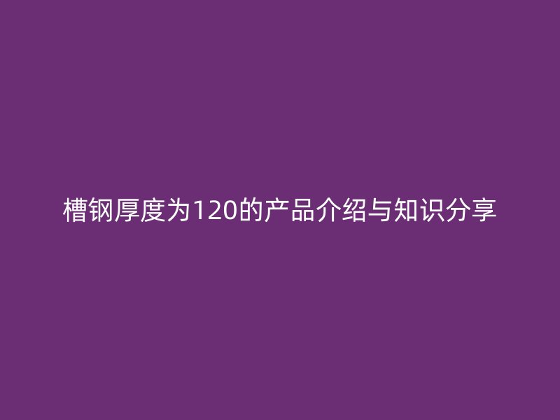 槽鋼厚度為120的產品介紹與知識分享