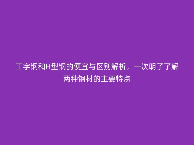 工字鋼和H型鋼的便宜與區別解析，一次明了了解兩種鋼材的主要特點