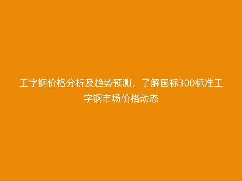 工字鋼價格分析及趨勢預測，了解國標300標準工字鋼市場價格動態