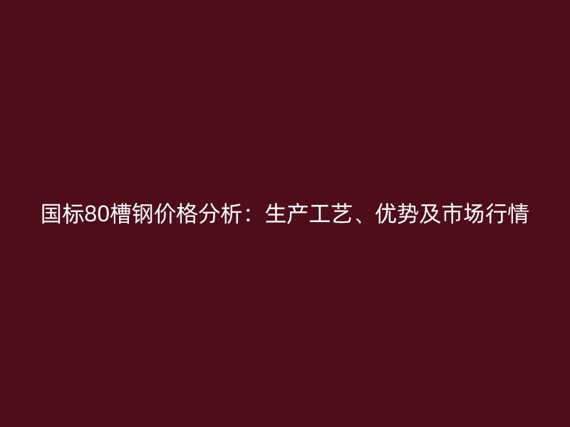 國標80槽鋼價格分析：生產(chǎn)工藝、優(yōu)勢及市場行情