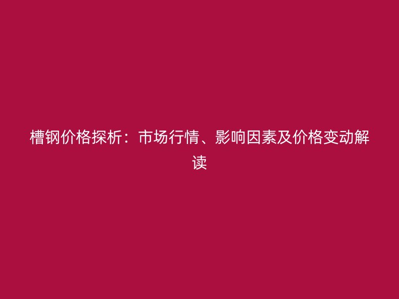 槽鋼價格探析:市場行情、影響因素及價格變動解讀