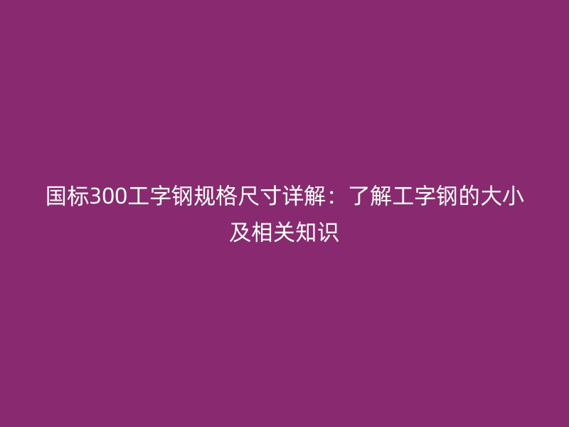 國標300工字鋼規格尺寸詳解：了解工字鋼的大小及相關知識