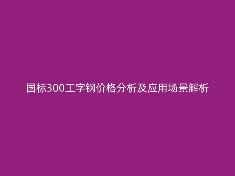 國標300工字鋼價格分析及應用場景解析
