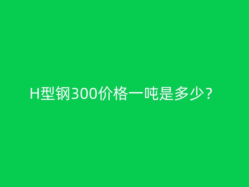 H型鋼300價格一噸是多少?