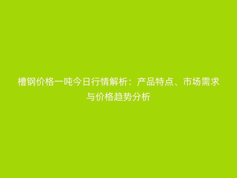 槽鋼價格一噸今日行情解析:產品特點、市場需求與價格趨勢分析