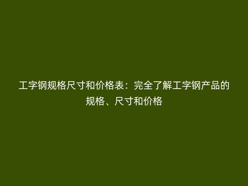 工字鋼規格尺寸和價格表：完全了解工字鋼產品的規格、尺寸和價格
