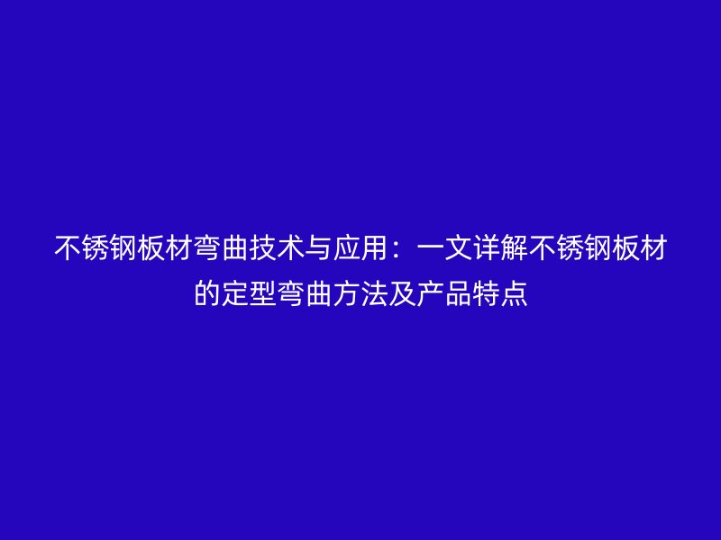 不銹鋼板材彎曲技術與應用:一文詳解不銹鋼板材的定型彎曲方法及產品特點
