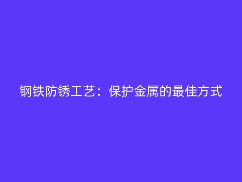 鋼鐵防銹工藝:保護金屬的最佳方式