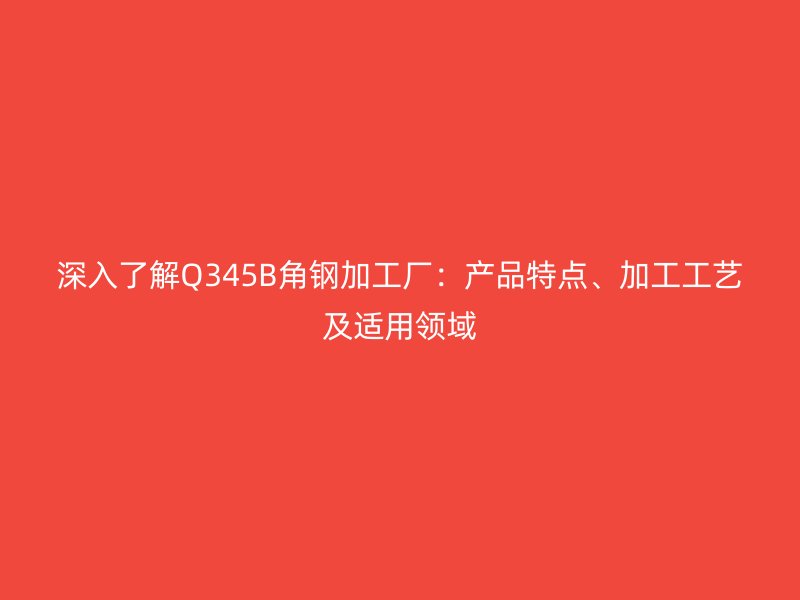 深入了解Q345B角鋼加工廠：產品特點、加工工藝及適用領域