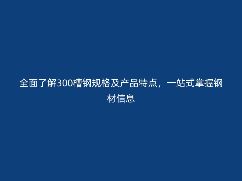 全面了解300槽鋼規格及產品特點,一站式掌握鋼材信息