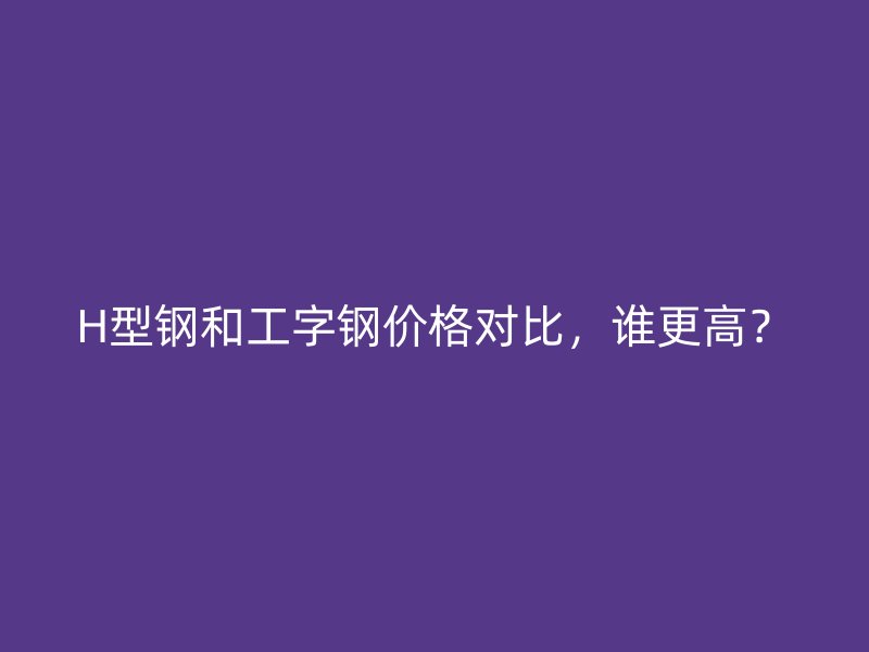 H型鋼和工字鋼價格對比，誰更高？