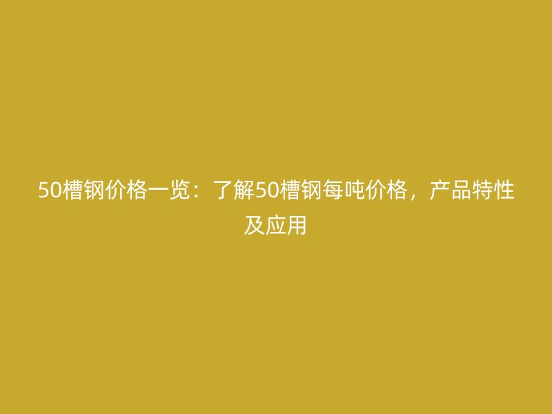 50槽鋼價格一覽：了解50槽鋼每噸價格，產品特性及應用