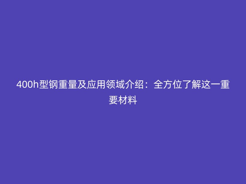 400h型鋼重量及應用領域介紹：全方位了解這一重要材料