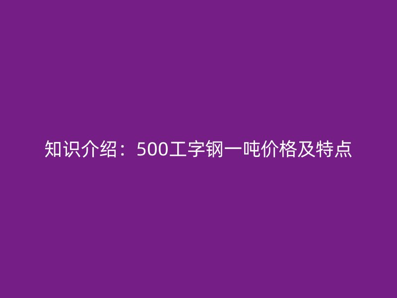 知識介紹:500工字鋼一噸價格及特點