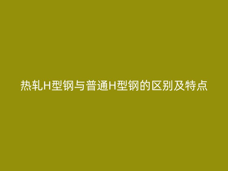 熱軋H型鋼與普通H型鋼的區別及特點
