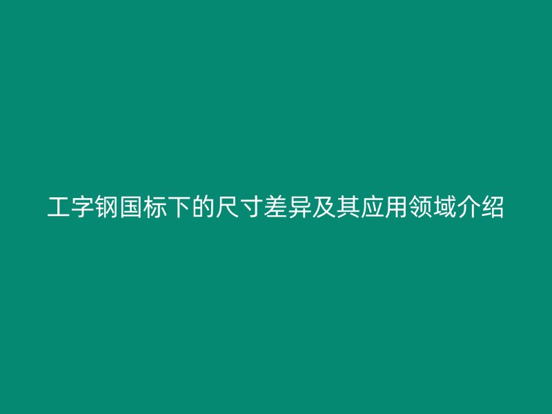 工字鋼國標下的尺寸差異及其應用領域介紹