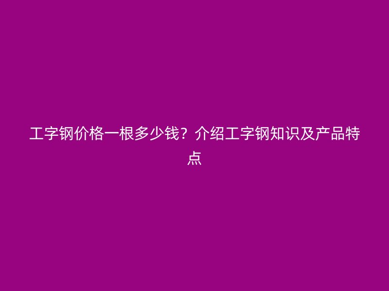 工字鋼價格一根多少錢?介紹工字鋼知識及產品特點