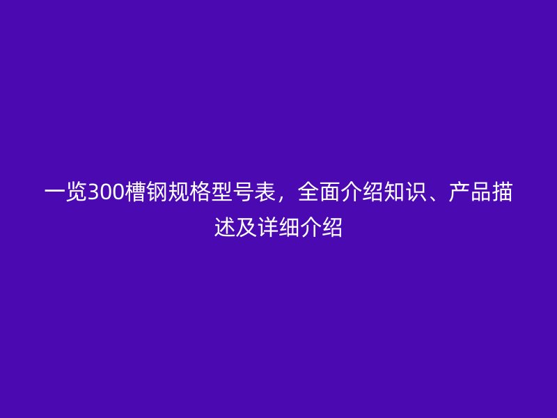 一覽300槽鋼規格型號表，全面介紹知識、產品描述及詳細介紹