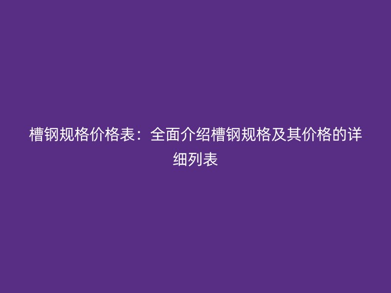 槽鋼規格價格表:全面介紹槽鋼規格及其價格的詳細列表
