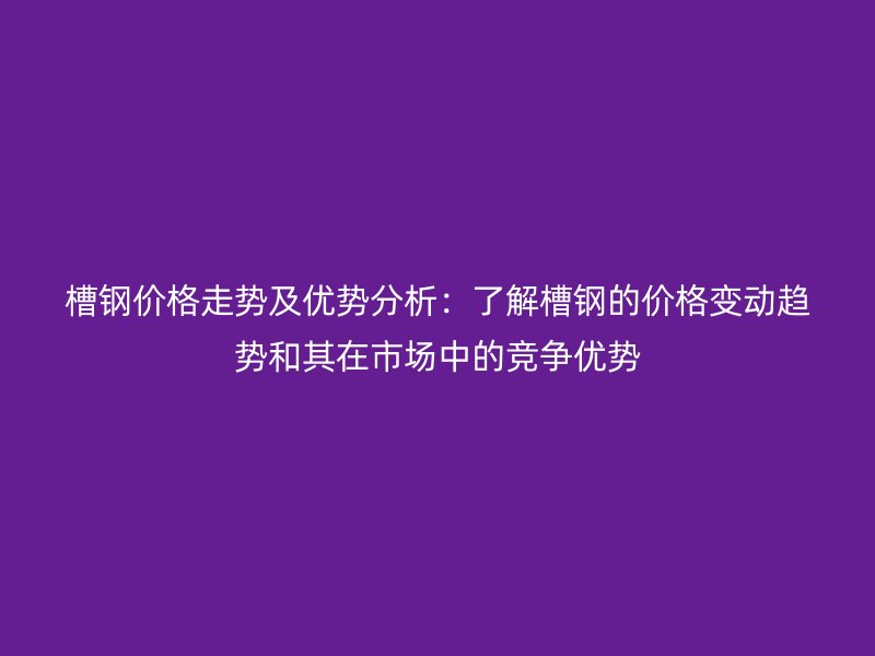 槽鋼價格走勢及優勢分析：了解槽鋼的價格變動趨勢和其在市場中的競爭優勢