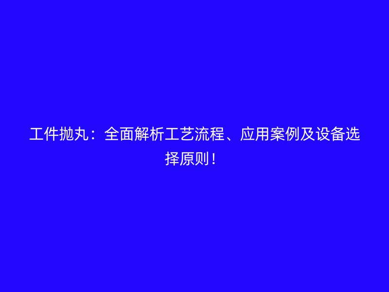 工件拋丸：全面解析工藝流程、應用案例及設備選擇原則！