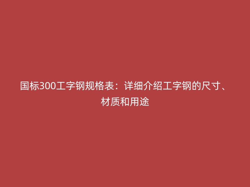 國標(biāo)300工字鋼規(guī)格表:詳細(xì)介紹工字鋼的尺寸、材質(zhì)和用途