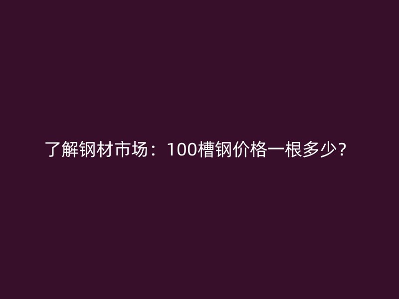 了解鋼材市場:100槽鋼價格一根多少?