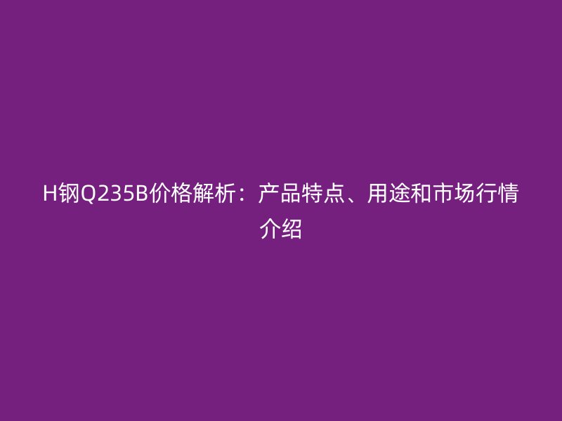 H鋼Q235B價格解析：產品特點、用途和市場行情介紹