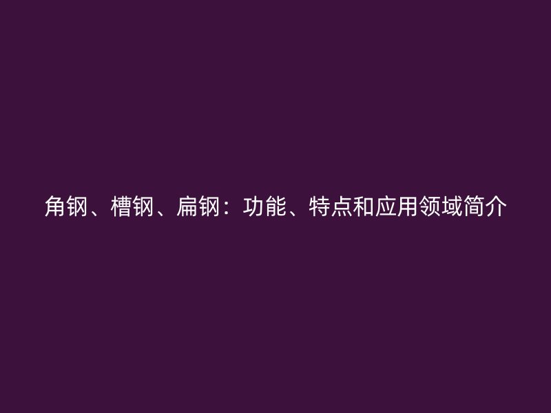 角鋼、槽鋼、扁鋼:功能、特點和應用領域簡介