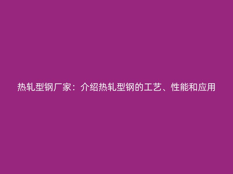 熱軋型鋼廠家：介紹熱軋型鋼的工藝、性能和應用