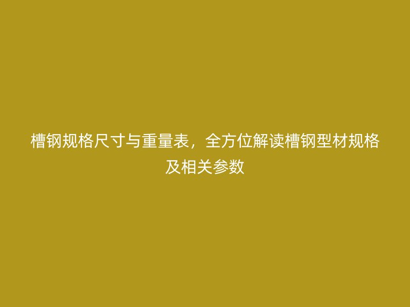 槽鋼規格尺寸與重量表,全方位解讀槽鋼型材規格及相關參數