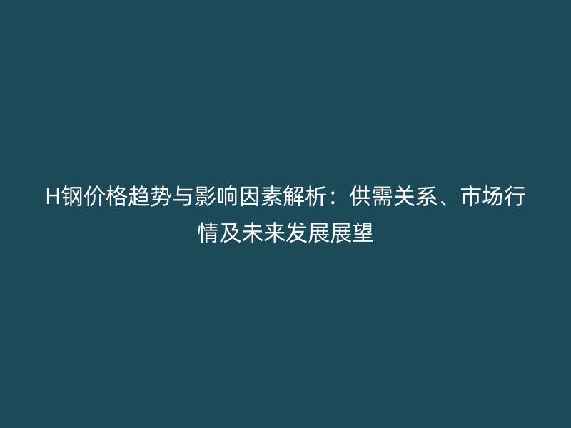 H鋼價格趨勢與影響因素解析：供需關系、市場行情及未來發展展望